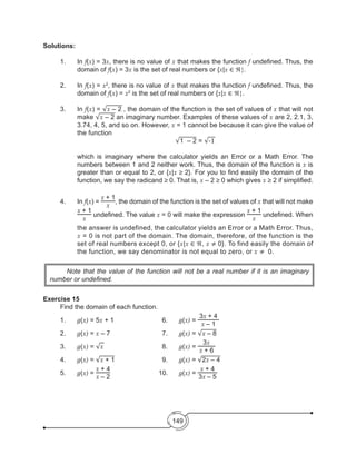 149
Solutions:
1.	In f(x) = 3x, there is no value of x that makes the function f undefined. Thus, the
domain of f(x) = 3x is the set of real numbers or {x|x ∈ ℜ}.
2.	In f(x) = x2
, there is no value of x that makes the function f undefined. Thus, the
domain of f(x) = x2
is the set of real numbers or {x|x ∈ ℜ}.
3.	In f(x) = √x – 2 , the domain of the function is the set of values of x that will not
make √x – 2 an imaginary number. Examples of these values of x are 2, 2.1, 3,
3.74, 4, 5, and so on. However, x = 1 cannot be because it can give the value of
the function
	 √1 – 2 = √-1
	 which is imaginary where the calculator yields an Error or a Math Error. The
numbers between 1 and 2 neither work. Thus, the domain of the function is x is
greater than or equal to 2, or {x|x ≥ 2}. For you to find easily the domain of the
function, we say the radicand ≥ 0. That is, x – 2 ≥ 0 which gives x ≥ 2 if simplified.
4.	In f(x) =
x + 1
x
, the domain of the function is the set of values of x that will not make
x + 1
x
undefined. The value x = 0 will make the expression
x + 1
x
undefined. When
the answer is undefined, the calculator yields an Error or a Math Error. Thus,
x = 0 is not part of the domain. The domain, therefore, of the function is the
set of real numbers except 0, or {x|x ∈ ℜ, x ≠ 0}. To find easily the domain of
the function, we say denominator is not equal to zero, or x ≠ 0.
Exercise 15
	 Find the domain of each function.
1.	 g(x) = 5x + 1	 	 	 6.	 g(x) =
3x + 4
x – 1
	
2.	 g(x) = x – 7				7.	g(x) = √x – 8
3.	 g(x) = √x				8.	g(x) =
3x
x + 6
4.	 g(x) = √x + 1  	 	 	 9.	 g(x) = √2x – 4
5.	 g(x) =
x + 4
x – 2
			 10. 	 g(x) =
x + 4
3x – 5
	 Note that the value of the function will not be a real number if it is an imaginary
number or undefined.
 