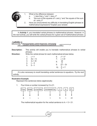 155
QU
ESTIO
NS?
1.	 What is the difference between:
	 a.	“x less than y” and “x less y?”
b.	 “the sum of the squares of x and y” and “the square of the sum
of x and y?”
2.	 Have you encountered any difficulty in translating English phrases to
mathematical expressions? Explain your answer.
	In Activity 1, you translated verbal phrases to mathematical phrases. However, in
the next activity, you will write the verbal phrases for a given set of mathematical phrases.
	 It is also necessary to recall translating verbal sentences to equations. Try the next
activity.
WRITE YOUR OWN VERBAL PHRASE!
Activity 2
Description: 	 This activity will enable you to translate mathematical phrases to verbal
phrases.
Direction: 		 Write the verbal phrase for each mathematical phrase below.
1.	 a + b
2.	 2(a – b)
3.	3a + 4b
4.	 b – 5
5.	 5 – b
6.	 a2
+ b2
7.	 a + 2b
8.	
ab
2
9.	 2a2
– 3b
10.	
a
b
+ 7
Illustrative Example
	 Represent the sentences below algebraically:
	 1.	 Four times a number increased by 5 is 21.
	 	     4	         •	       x			 +		 5	 =	 21
		
		 The mathematical equation for the verbal sentence is 4x + 5 = 21.
Four times a number increased by 5 is 21.
 