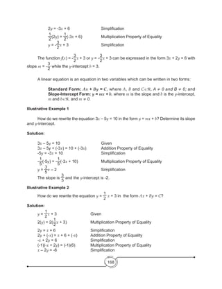 168
		 2y = -3x + 6	 	 	 Simplification	
		
1
2
(2y) =
1
2
(-3x + 6)	 	 Multiplication Property of Equality  		 	
		y = -
3
2
x + 3				Simplification
	
	 The function f(x) = -
3
2
x + 3 or y = -
3
2
x + 3 can be expressed in the form 3x + 2y = 6 with
slope m = -
3
2
while the y-intercept b = 3.
	
		
Illustrative Example 1
	 How do we rewrite the equation 3x – 5y = 10 in the form y = mx + b? Determine its slope
and y-intercept.
Solution:
	3x – 5y = 10				Given
	3x – 5y + (-3x) = 10 + (-3x) 	 	 Addition Property of Equality
	-5y = -3x + 10	 	 	 	 Simplification
	 -
1
5
(-5y) = -
1
5
(-3x + 10)	 	 	 Multiplication Property of Equality
	 y =
3
5
x – 2	 	 	 	 	 Simplification
	 The slope is
3
5
and the y-intercept is -2.
Illustrative Example 2	
	 How do we rewrite the equation y =
1
2
x + 3 in the form Ax + By = C?
Solution:
	 y =
1
2
x + 3				Given
	 2(y) = 2(
1
2
x + 3)	 	 	 Multiplication Property of Equality
	2y = x + 6	 	 	 	 Simplification
	2y + (-x) = x + 6 + (-x)	 	 Addition Property of Equality
	-x + 2y = 6	 	 	 	 Simplification
	 (-1)(-x + 2y) = (-1)(6)	 	 Multiplication Property of Equality
	 x – 2y = -6	 	 	 	 Simplification
	 A linear equation is an equation in two variables which can be written in two forms:
		
Standard Form: Ax + By = C, where A, B and C∈ℜ, A ≠ 0 and B ≠ 0; and
Slope-Intercept Form: y = mx + b, where m is the slope and b is the y-intercept,
m and b∈ℜ, and m ≠ 0.
 