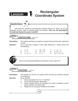109
Lesson 11 Rectangular
Coordinate System
What to KnowWhat to Know
	 Let’s start this module by reviewing the important lessons on “Sets.” As you go
through this part, keep on thinking about this question: How can the Rectangular
Coordinate System be used in real life?
RECALLING SETS
Activity 1
Description: 	 This activity will help you recall the concept of sets and the basic operations
on sets.
Direction: 		 Let A = {red, blue, orange}, B = {red, violet, white} and C = {black, blue}. Find
the following.
		1.	A ∪ B		 4. 	 n(A ∪ B)	 	 7. 	 A ∩ B ∩ C
		2.	A ∩ B		 5. 	 n(A ∩ B)	 	 8. 	 A ∩(B ∪ C)
		3.	A ∪ B ∪ C	 	 6. 	 A ∩ C	 	 9. 	 n(A ∩ (B ∪ C))
QU
ESTIO
NS
? Have you encountered difficulty in this lesson? If yes, what is it?
BOWOWOW!
Activity 2
Description: 	 This activity is in the form of a game which will help you recall the concept
of number line.
Direction: 		 Do as directed.
1.	 Group yourselves into  9 or 11 members.
2.	 Form a line facing your classmates.
3.	 Assign integers which are arranged from least to greatest to each
group member from left to right.
4.	 Assign zero to the group member at the middle.
 