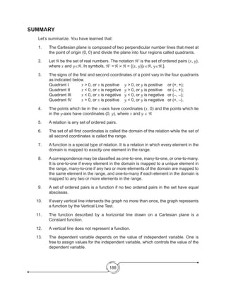 188
SUMMARY
	 Let’s summarize. You have learned that:
1.	 The Cartesian plane is composed of two perpendicular number lines that meet at
the point of origin (0, 0) and divide the plane into four regions called quadrants.
2.	Let ℜ be the set of real numbers. The notation ℜ2
is the set of ordered pairs (x, y),
where x and y∈ℜ. In symbols, ℜ2
=ℜ × ℜ = {(x, y)|x∈ℜ, y∈ℜ.}.
3.	 The signs of the first and second coordinates of a point vary in the four quadrants
as indicated below.
	 Quadrant I 		 x > 0, or x is positive	 y > 0, or y is positive	 or (+, +);
	 Quadrant II 	 x < 0, or x is negative	 y > 0, or y is positive	 or (–, +);
	 Quadrant III 	 x < 0, or x is negative	 y < 0, or y is negative	 or (–, –);
	 Quadrant IV 	 x > 0, or x is positive	 y < 0, or y is negative	 or (+, –).
4.	 The points which lie in the x-axis have coordinates (x, 0) and the points which lie
in the y-axis have coordinates (0, y), where x and y ∈ ℜ
5.	 A relation is any set of ordered pairs.
6.	 The set of all first coordinates is called the domain of the relation while the set of
all second coordinates is called the range.
7.	 A function is a special type of relation. It is a relation in which every element in the
domain is mapped to exactly one element in the range.
8.	 A correspondence may be classified as one-to-one, many-to-one, or one-to-many.
It is one-to-one if every element in the domain is mapped to a unique element in
the range, many-to-one if any two or more elements of the domain are mapped to
the same element in the range, and one-to-many if each element in the domain is
mapped to any two or more elements in the range.
9.	 A set of ordered pairs is a function if no two ordered pairs in the set have equal
abscissas.
10.	 If every vertical line intersects the graph no more than once, the graph represents
a function by the Vertical Line Test.
11.	 The function described by a horizontal line drawn on a Cartesian plane is a
Constant function.
12. 	 A vertical line does not represent a function.
13.	 The dependent variable depends on the value of independent variable. One is
free to assign values for the independent variable, which controls the value of the
dependent variable.
 