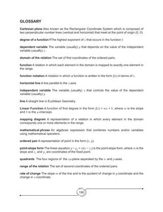 190
GLOSSARY
Cartesian plane	Also known as the Rectangular Coordinate System which is composed of
two perpendicular number lines (vertical and horizontal) that meet at the point of origin (0, 0).
degree of a function f	The highest exponent of x that occurs in the function f.
dependent variable The variable (usually) y that depends on the value of the independent
variable (usually) x.
domain of the relation The set of first coordinates of the ordered pairs.
function A relation in which each element in the domain is mapped to exactly one element in
the range.
function notation A notation in which a function is written in the form f(x) in terms of x.
horizontal line A line parallel to the x-axis.
independent variable The variable (usually) x that controls the value of the dependent
variable (usually) y.
line A straight line in Euclidean Geometry.
Linear Function A function of first degree in the form f(x) = mx + b, where m is the slope
and b is the y-intercept.
mapping diagram A representation of a relation in which every element in the domain
corresponds one or more elements in the range.
mathematical phrase	An algebraic expression that combines numbers and/or variables
using mathematical operators.
ordered pair A representation of point in the form (x, y).
point-slope form The linear equation y − y1
= m(x − x1
) is the point-slope form, where m is the
slope and x1
and y1
are coordinates of the fixed point.
quadrants The four regions of the xy-plane separated by the x- and y-axes.
range of the relation The set of second coordinates of the ordered pairs.
rate of change The slope m of the line and is the quotient of change in y-coordinate and the
change in x-coordinate.
 