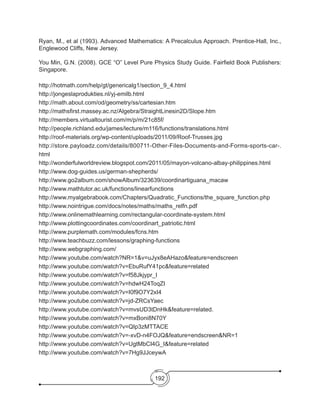 192
Ryan, M., et al (1993). Advanced Mathematics: A Precalculus Approach. Prentice-Hall, Inc.,
Englewood Cliffs, New Jersey.
You Min, G.N. (2008). GCE “O” Level Pure Physics Study Guide. Fairfield Book Publishers:
Singapore.
http://hotmath.com/help/gt/genericalg1/section_9_4.html  
http://jongeslaprodukties.nl/yj-emilb.html
http://math.about.com/od/geometry/ss/cartesian.htm
http://mathsfirst.massey.ac.nz/Algebra/StraightLinesin2D/Slope.htm
http://members.virtualtourist.com/m/p/m/21c85f/
http://people.richland.edu/james/lecture/m116/functions/translations.html  
http://roof-materials.org/wp-content/uploads/2011/09/Roof-Trusses.jpg
http://store.payloadz.com/details/800711-Other-Files-Documents-and-Forms-sports-car-.
html
http://wonderfulworldreview.blogspot.com/2011/05/mayon-volcano-albay-philippines.html
http://www.dog-guides.us/german-shepherds/
http://www.go2album.com/showAlbum/323639/coordinartiguana_macaw
http://www.mathtutor.ac.uk/functions/linearfunctions
http://www.myalgebrabook.com/Chapters/Quadratic_Functions/the_square_function.php
http://www.nointrigue.com/docs/notes/maths/maths_relfn.pdf
http://www.onlinemathlearning.com/rectangular-coordinate-system.html
http://www.plottingcoordinates.com/coordinart_patriotic.html
http://www.purplemath.com/modules/fcns.htm
http://www.teachbuzz.com/lessons/graphing-functions
http://www.webgraphing.com/
http://www.youtube.com/watch?NR=1&v=uJyx8eAHazo&feature=endscreen
http://www.youtube.com/watch?v=EbuRufY41pc&feature=related
http://www.youtube.com/watch?v=f58Jkjypr_I
http://www.youtube.com/watch?v=hdwH24ToqZI
http://www.youtube.com/watch?v=I0f9O7Y2xI4
http://www.youtube.com/watch?v=jd-ZRCsYaec
http://www.youtube.com/watch?v=mvsUD3tDnHk&feature=related.
http://www.youtube.com/watch?v=mxBoni8N70Y
http://www.youtube.com/watch?v=QIp3zMTTACE
http://www.youtube.com/watch?v=-xvD-n4FOJQ&feature=endscreen&NR=1
http://www.youtube.com/watch?v=UgtMbCI4G_I&feature=related
http://www.youtube.com/watch?v=7Hg9JJceywA
 
