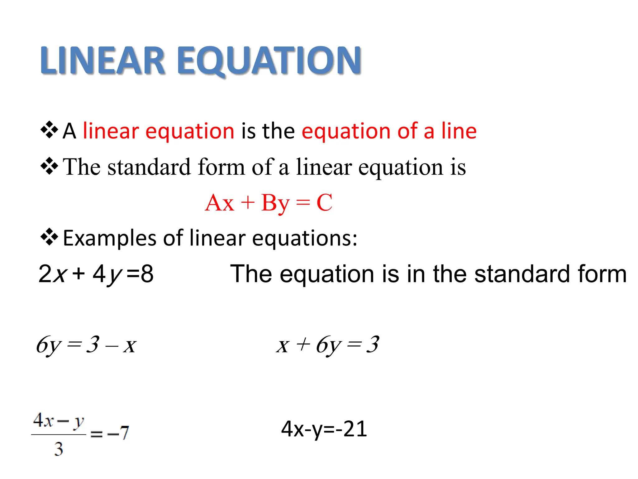 LINEAR EQUATION
A linear equation is the equation of a line
The standard form of a linear equation is
Ax + By = C
Examples of linear equations:
2x + 4y =8 The equation is in the standard form
6y = 3 – x x + 6y = 3
4x-y=-21
 