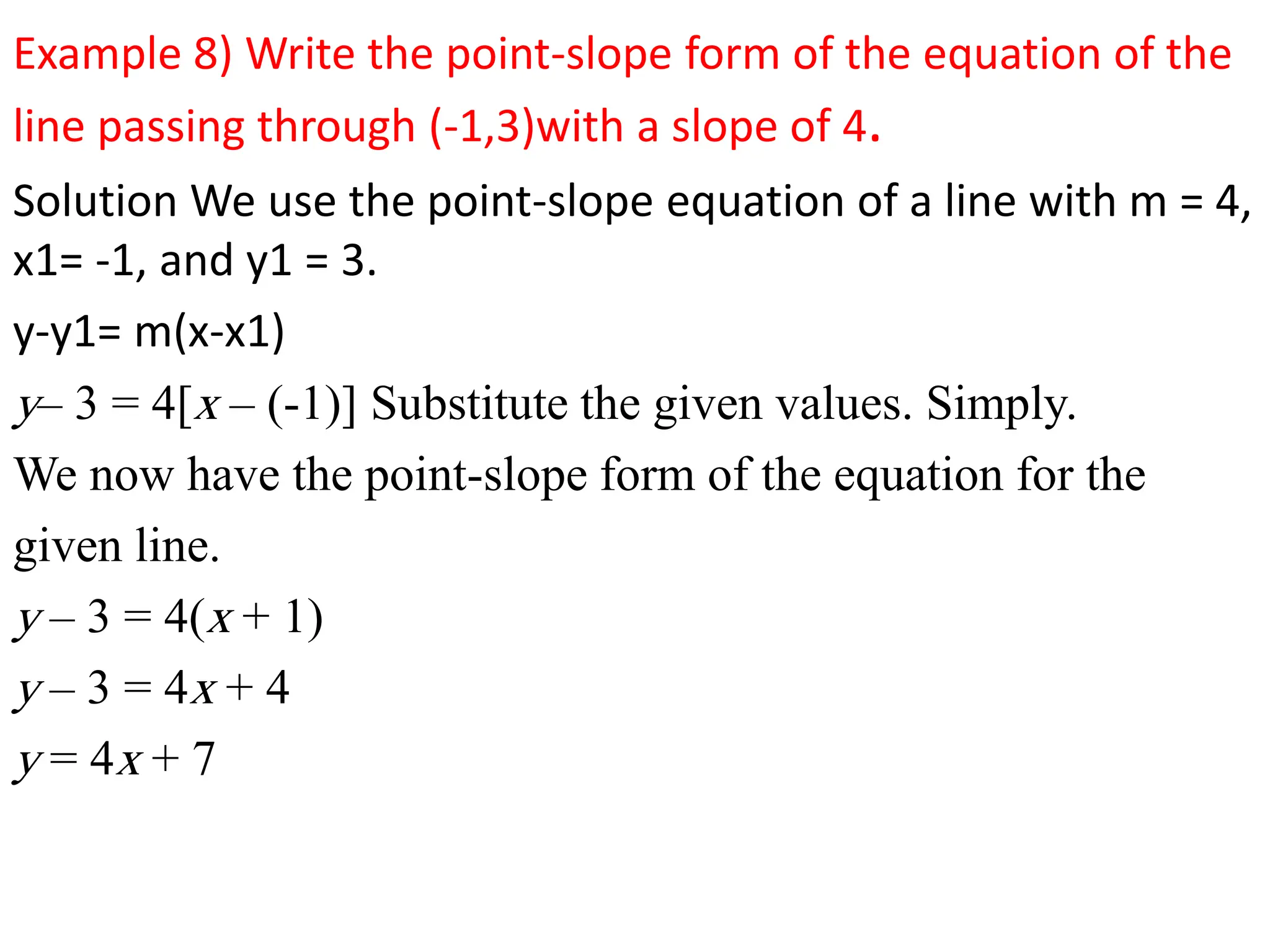 Example 8) Write the point-slope form of the equation of the
line passing through (-1,3)with a slope of 4.
Solution We use the point-slope equation of a line with m = 4,
x1= -1, and y1 = 3.
y-y1= m(x-x1)
y– 3 = 4[x – (-1)] Substitute the given values. Simply.
We now have the point-slope form of the equation for the
given line.
y – 3 = 4(x + 1)
y – 3 = 4x + 4
y = 4x + 7
 