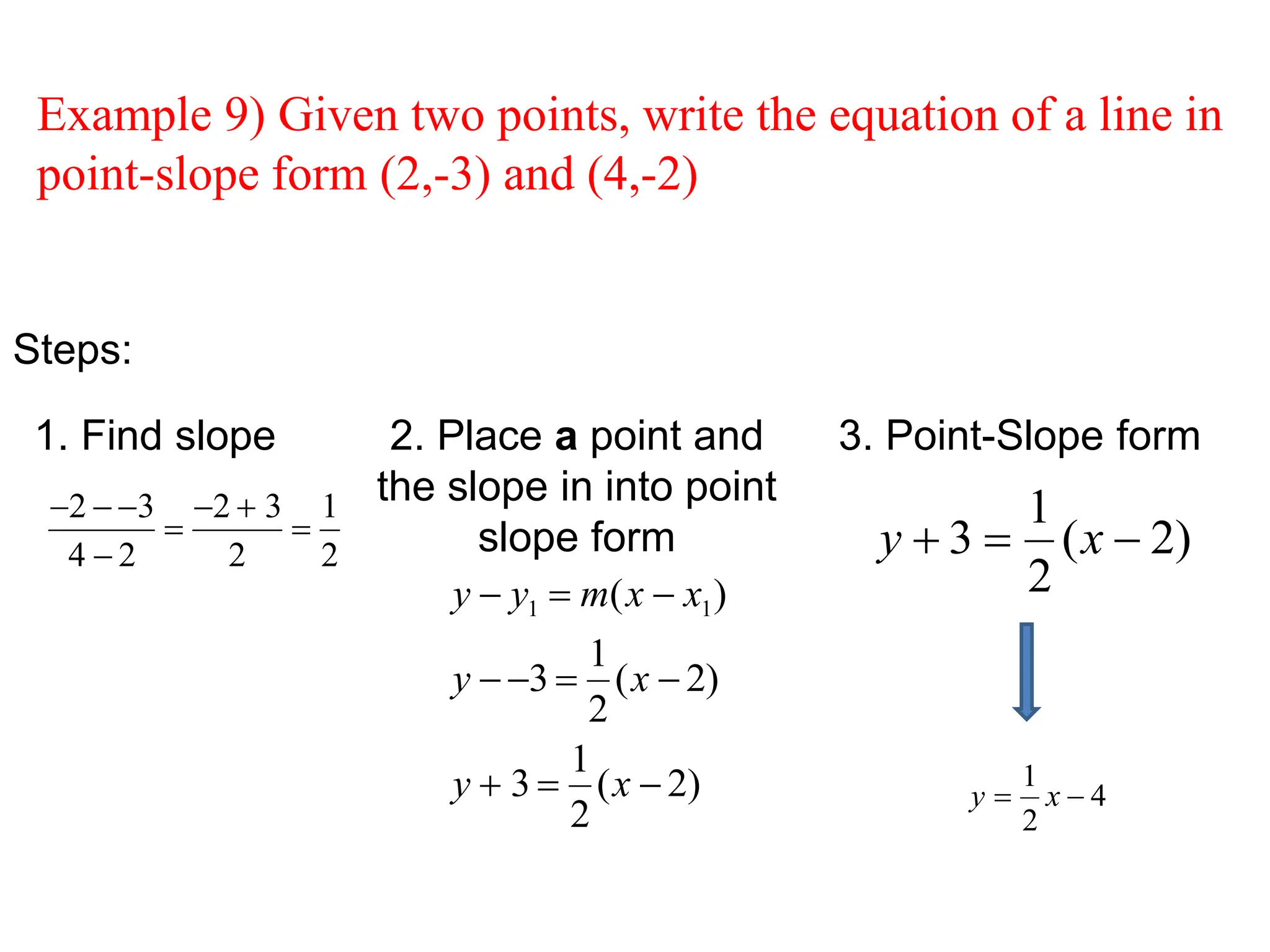 Steps:
1. Find slope 2. Place a point and
the slope in into point
slope form
3. Point-Slope form
Example 9) Given two points, write the equation of a line in
point-slope form (2,-3) and (4,-2)
2  3
4  2

2  3
2

1
2
y  y1  m(x  x1)
y  3 
1
2
(x  2)
y  3 
1
2
(x  2)
)
2
(
2
1
3 

 x
y
4
2
1

 x
y
 