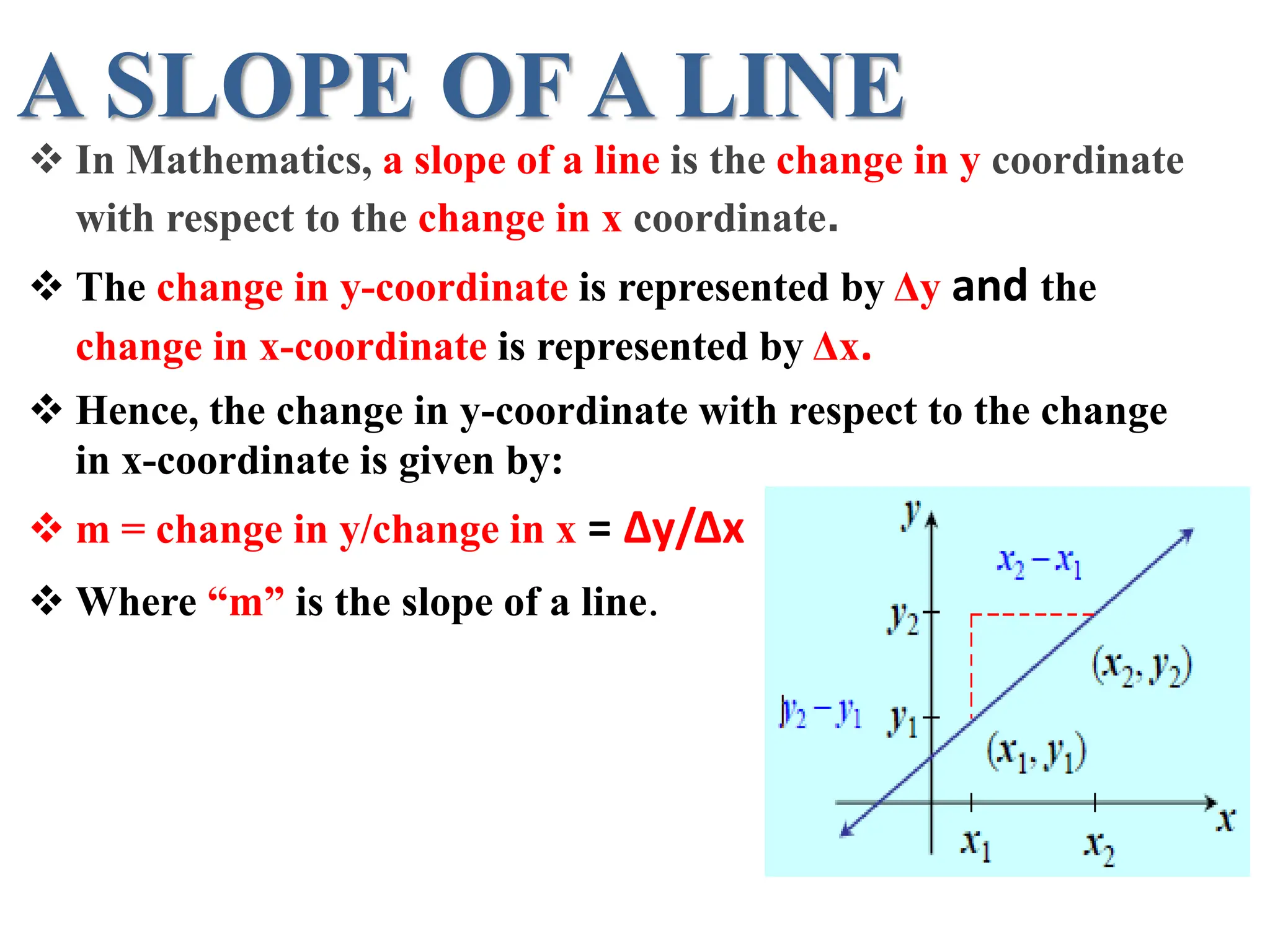 A SLOPE OF A LINE
 In Mathematics, a slope of a line is the change in y coordinate
with respect to the change in x coordinate.
 The change in y-coordinate is represented by Δy and the
change in x-coordinate is represented by Δx.
 Hence, the change in y-coordinate with respect to the change
in x-coordinate is given by:
 m = change in y/change in x = Δy/Δx
 Where “m” is the slope of a line.
 