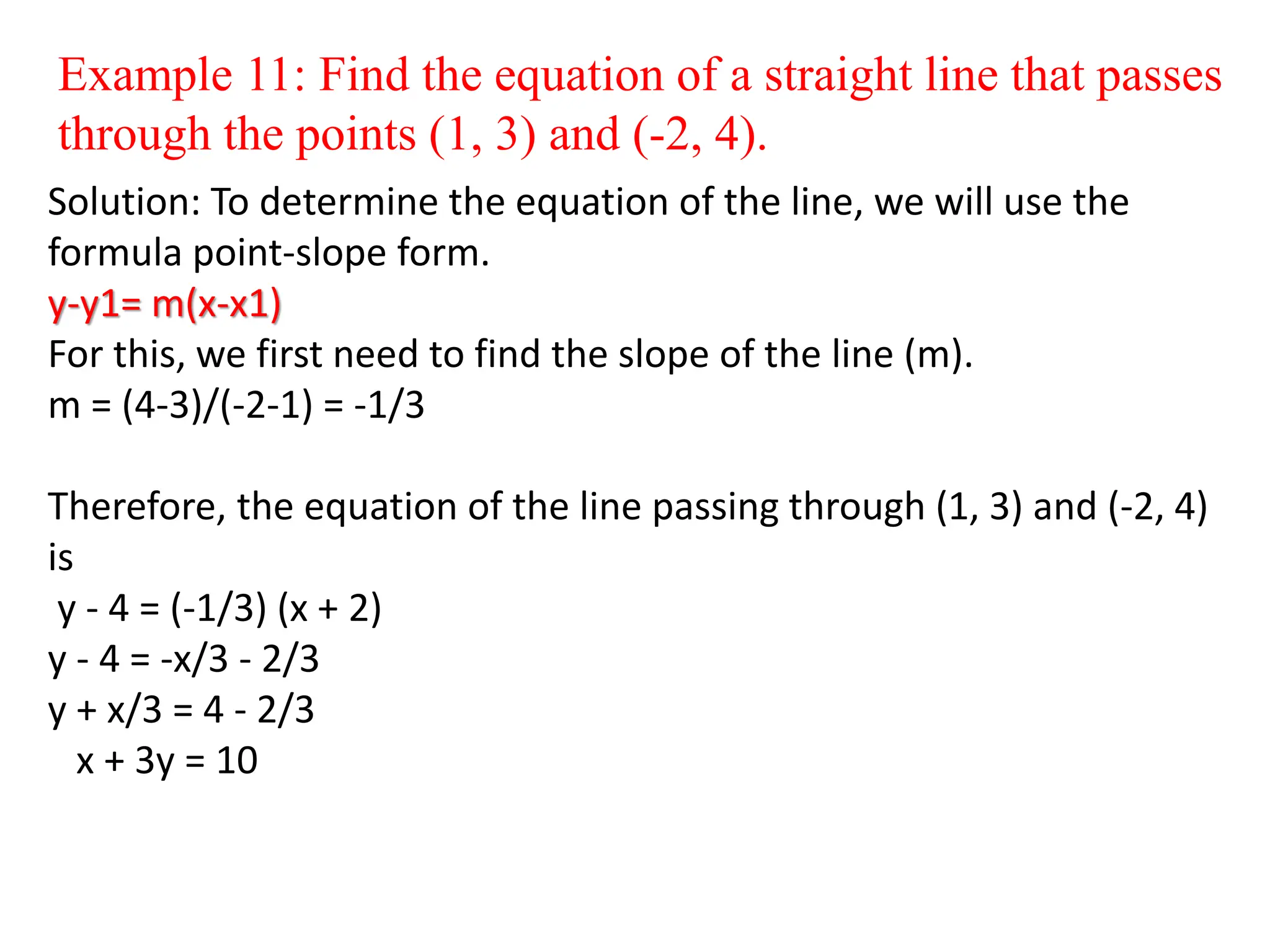 Example 11: Find the equation of a straight line that passes
through the points (1, 3) and (-2, 4).
Solution: To determine the equation of the line, we will use the
formula point-slope form.
y-y1= m(x-x1)
For this, we first need to find the slope of the line (m).
m = (4-3)/(-2-1) = -1/3
Therefore, the equation of the line passing through (1, 3) and (-2, 4)
is
y - 4 = (-1/3) (x + 2)
y - 4 = -x/3 - 2/3
y + x/3 = 4 - 2/3
x + 3y = 10
 