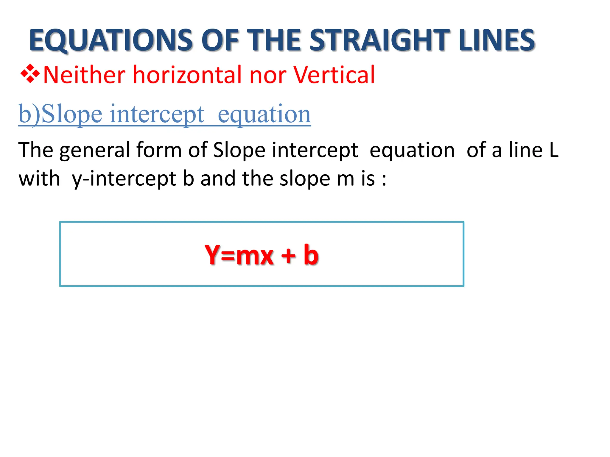 EQUATIONS OF THE STRAIGHT LINES
Neither horizontal nor Vertical
b)Slope intercept equation
The general form of Slope intercept equation of a line L
with y-intercept b and the slope m is :
Y=mx + b
 