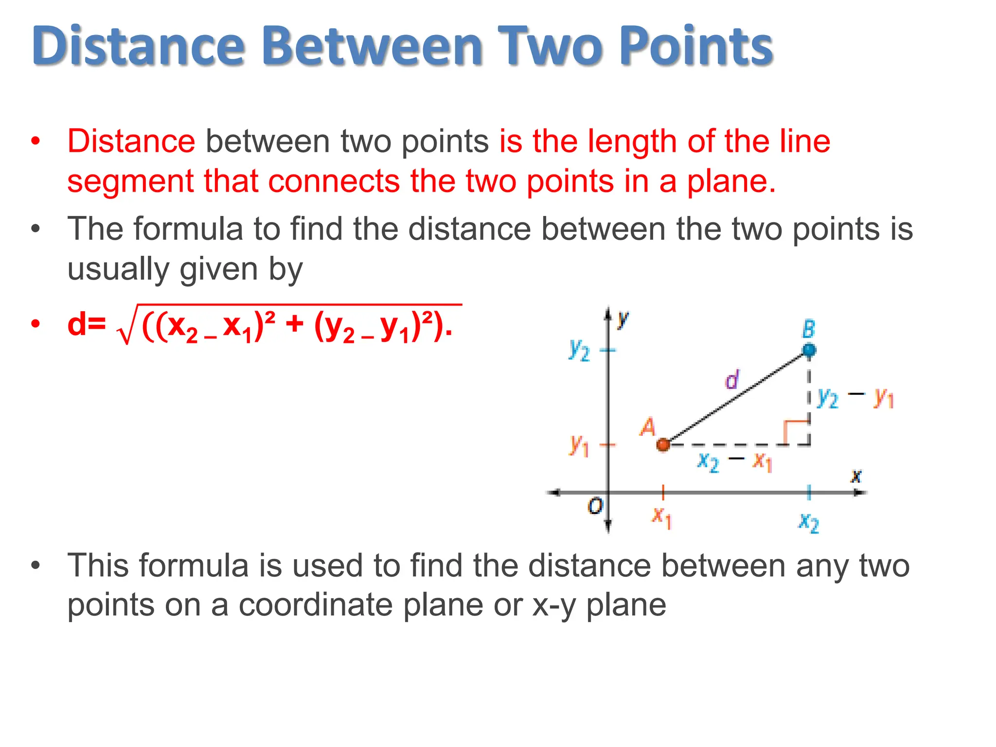 Distance Between Two Points
• Distance between two points is the length of the line
segment that connects the two points in a plane.
• The formula to find the distance between the two points is
usually given by
• d= ((x2 – x1)² + (y2 – y1)²).
• This formula is used to find the distance between any two
points on a coordinate plane or x-y plane
 