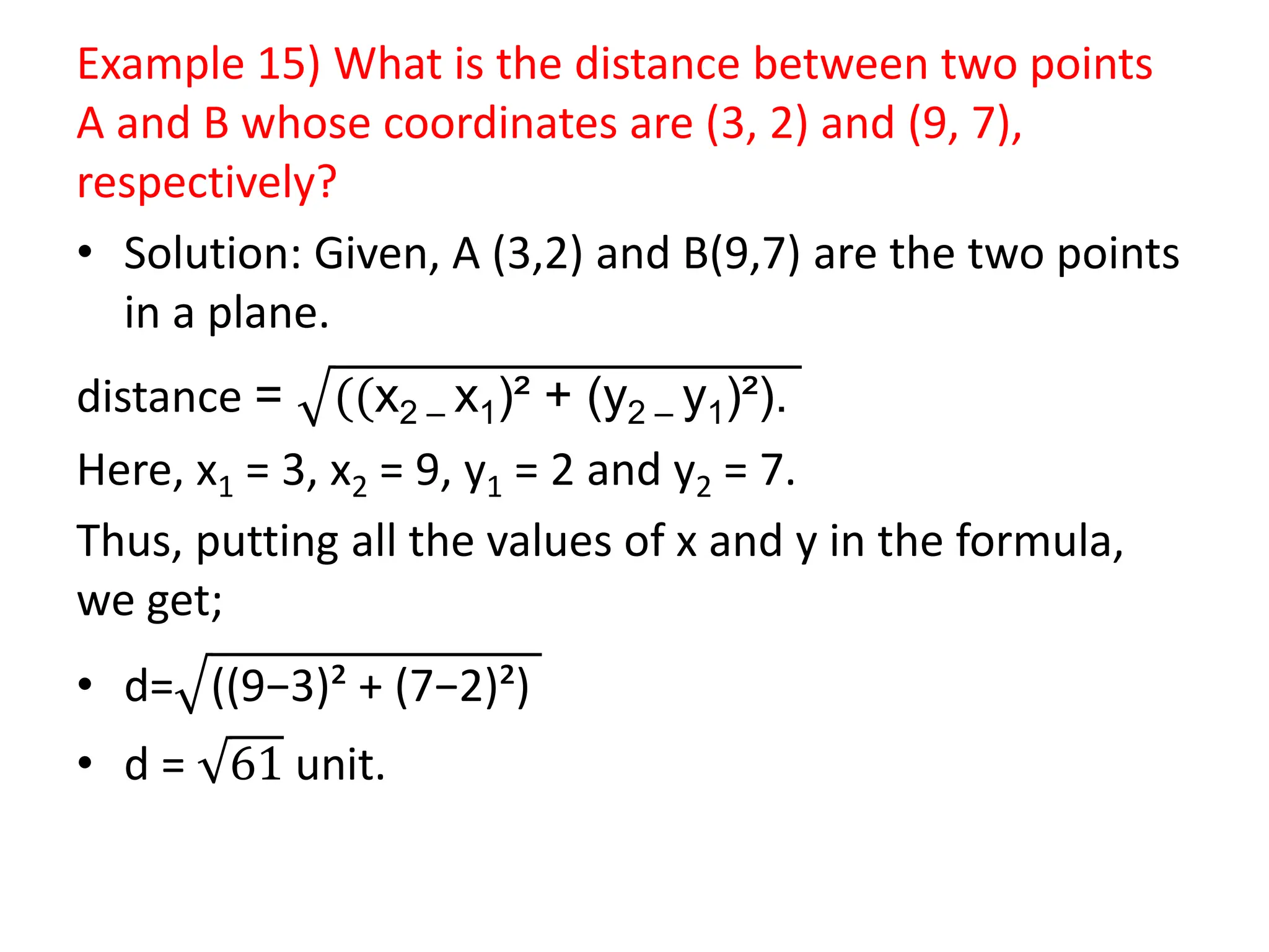 Example 15) What is the distance between two points
A and B whose coordinates are (3, 2) and (9, 7),
respectively?
• Solution: Given, A (3,2) and B(9,7) are the two points
in a plane.
distance = ((x2 – x1)² + (y2 – y1)²).
Here, x1 = 3, x2 = 9, y1 = 2 and y2 = 7.
Thus, putting all the values of x and y in the formula,
we get;
• d= ((9−3)² + (7−2)²)
• d = 61 unit.
 