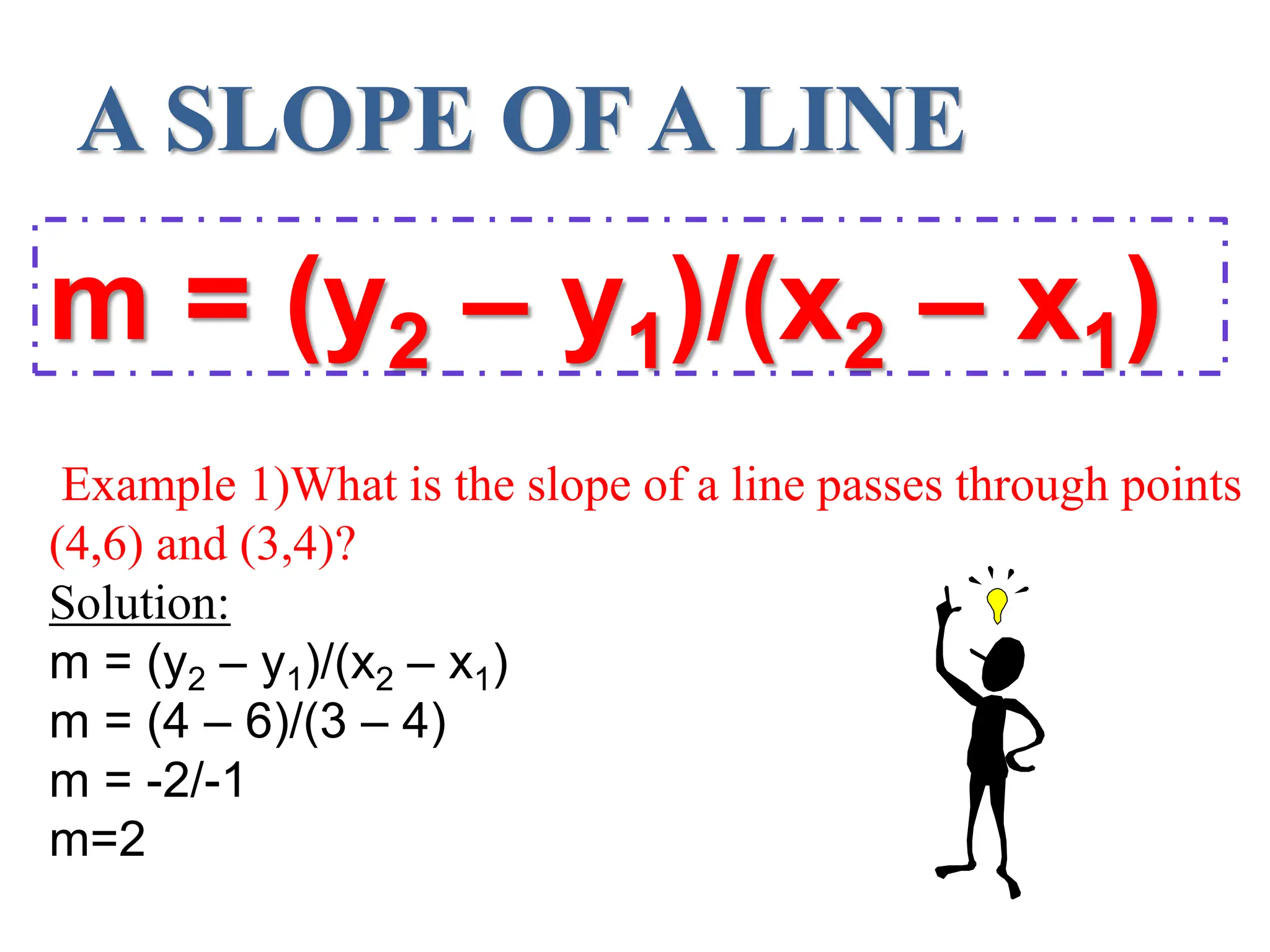 A SLOPE OF A LINE
m = (y2 – y1)/(x2 – x1)
Example 1)What is the slope of a line passes through points
(4,6) and (3,4)?
Solution:
m = (y2 – y1)/(x2 – x1)
m = (4 – 6)/(3 – 4)
m = -2/-1
m=2
 