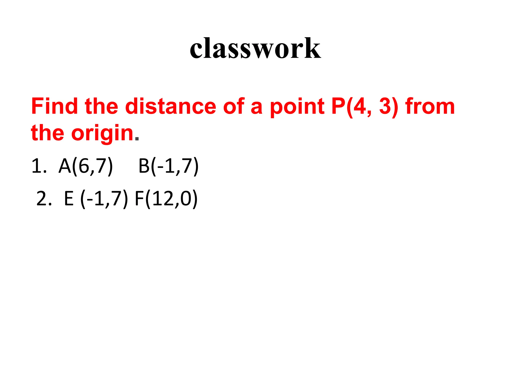 classwork
Find the distance of a point P(4, 3) from
the origin.
1. A(6,7) B(-1,7)
2. E (-1,7) F(12,0)
 