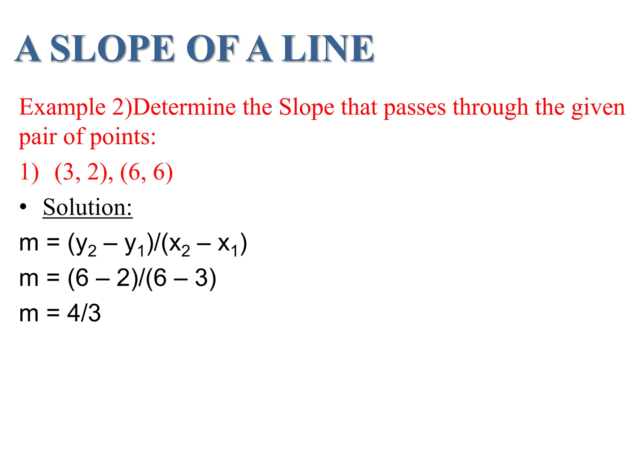 A SLOPE OF A LINE
Example 2)Determine the Slope that passes through the given
pair of points:
1) (3, 2), (6, 6)
• Solution:
m = (y2 – y1)/(x2 – x1)
m = (6 – 2)/(6 – 3)
m = 4/3
 