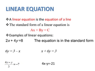 LINEAR EQUATION
A linear equation is the equation of a line
The standard form of a linear equation is
Ax + By = C
Examples of linear equations:
2x + 4y =8 The equation is in the standard form
6y = 3 – x x + 6y = 3
4x-y=-21
 