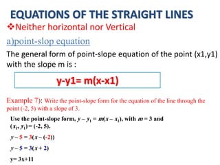 EQUATIONS OF THE STRAIGHT LINES
Neither horizontal nor Vertical
a)point-slop equation
The general form of point-slope equation of the point (x1,y1)
with the slope m is :
Example 7): Write the point-slope form for the equation of the line through the
point (-2, 5) with a slope of 3.
y-y1= m(x-x1)
Use the point-slope form, y – y1 = m(x – x1), with m = 3 and
(x1, y1) = (-2, 5).
y – 5 = 3(x – (-2))
y – 5 = 3(x + 2)
y= 3x+11
 