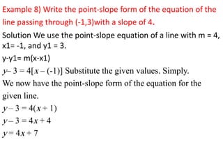 Example 8) Write the point-slope form of the equation of the
line passing through (-1,3)with a slope of 4.
Solution We use the point-slope equation of a line with m = 4,
x1= -1, and y1 = 3.
y-y1= m(x-x1)
y– 3 = 4[x – (-1)] Substitute the given values. Simply.
We now have the point-slope form of the equation for the
given line.
y – 3 = 4(x + 1)
y – 3 = 4x + 4
y = 4x + 7
 