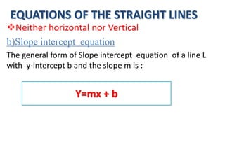 EQUATIONS OF THE STRAIGHT LINES
Neither horizontal nor Vertical
b)Slope intercept equation
The general form of Slope intercept equation of a line L
with y-intercept b and the slope m is :
Y=mx + b
 