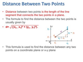 Distance Between Two Points
• Distance between two points is the length of the line
segment that connects the two points in a plane.
• The formula to find the distance between the two points is
usually given by
• d= ((x2 – x1)² + (y2 – y1)²).
• This formula is used to find the distance between any two
points on a coordinate plane or x-y plane
 