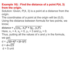 Example 16) : Find the distance of a point P(4, 3)
from the origin.
Solution: Given, P(4, 3) is a point at a distance from the
origin.
The coordinates of a point at the origin will be (0,0).
Using the distance between formula for two points, we
know;
distance = ((x2 – x1)² + (y2 – y1)²).
Here, x1 = 4, x2 = 0, y1 = 3 and y2 = 0.
Thus, putting all the values of x and y in the formula,
we get;
d = ((0−4)² + (0−3)²)
d = d= 25
d = 5 unit
 