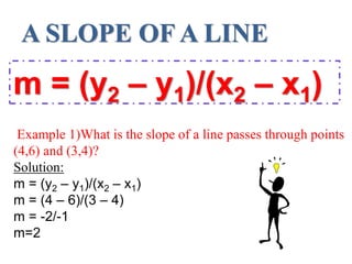 A SLOPE OF A LINE
m = (y2 – y1)/(x2 – x1)
Example 1)What is the slope of a line passes through points
(4,6) and (3,4)?
Solution:
m = (y2 – y1)/(x2 – x1)
m = (4 – 6)/(3 – 4)
m = -2/-1
m=2
 