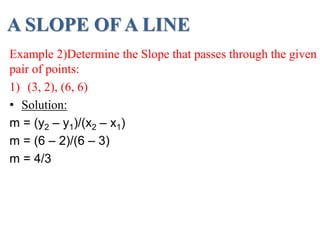 A SLOPE OF A LINE
Example 2)Determine the Slope that passes through the given
pair of points:
1) (3, 2), (6, 6)
• Solution:
m = (y2 – y1)/(x2 – x1)
m = (6 – 2)/(6 – 3)
m = 4/3
 