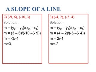 A SLOPE OF A LINE
3) (-4, 2), (-5, 4)
Solution:
m = (y2 – y1)/(x2 – x1)
m = (4 – 2)/(-5 –(- 4))
m = 2/-1
m=-2
2) (-9, 6), (-10, 3)
Solution:
m = (y2 – y1)/(x2 – x1)
m = (3 – 6)/(-10 –(- 9))
m = -3/-1
m=3
 