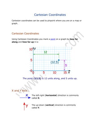 Cartesian Coordinates
Cartesian coordinates can be used to pinpoint where you are on a map or
graph.

Cartesian Coordinates
Using Cartesian Coordinates you mark a point on a graph by how far
along and how far up it is:

The point (12,5) is 12 units along, and 5 units up.

X and Y Axis
The left-right (horizontal) direction is commonly
called X.
The up-down (vertical) direction is commonly
called Y.

 