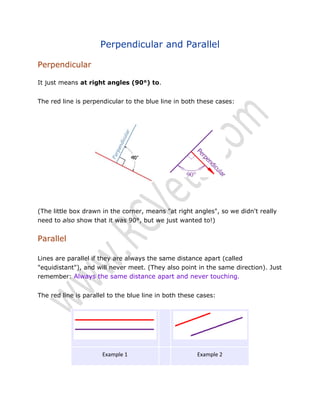 Perpendicular and Parallel
Perpendicular
It just means at right angles (90°) to.
The red line is perpendicular to the blue line in both these cases:

(The little box drawn in the corner, means "at right angles", so we didn't really
need to also show that it was 90°, but we just wanted to!)

Parallel
Lines are parallel if they are always the same distance apart (called
"equidistant"), and will never meet. (They also point in the same direction). Just
remember: Always the same distance apart and never touching.
The red line is parallel to the blue line in both these cases:

Example 1

Example 2

 
