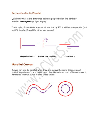 Perpendicular to Parallel
Question: What is the difference between perpendicular and parallel?
Answer: 90 degrees (a right angle)
That's right, if you rotate a perpendicular line by 90° it will become parallel (but
not if it touches!), and the other way around.

Perpendicular ...

Rotate One Line 90°

... Parallel !

Parallel Curves
Curves can also be parallel when they are always the same distance apart
(called "equidistant"), and never meet. Just like railroad tracks.The red curve is
parallel to the blue curve in both these cases:

 