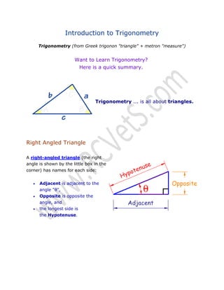 Introduction to Trigonometry
Trigonometry (from Greek trigonon "triangle" + metron "measure")

Want to Learn Trigonometry?
Here is a quick summary.

Trigonometry ... is all about triangles.

Right Angled Triangle
A right-angled triangle (the right
angle is shown by the little box in the
corner) has names for each side:




Adjacent is adjacent to the
angle "θ",
Opposite is opposite the
angle, and
the longest side is
the Hypotenuse.

 