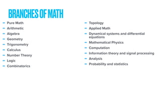 BRANCHESOFMATH
- Pure Math
- Arithmetic
- Algebra
- Geometry
- Trigonometry
- Calculus
- Number Theory
- Logic
- Combinatorics
- Topology
- Applied Math
- Dynamical systems and diﬀerential
equations
- Mathematical Physics
- Computation
- Information theory and signal processing
- Analysis
- Probability and statistics
 
