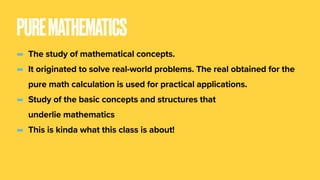 PUREMATHEMATICS
- The study of mathematical concepts.
- It originated to solve real-world problems. The real obtained for the
pure math calculation is used for practical applications.
- Study of the basic concepts and structures that
underlie mathematics
- This is kinda what this class is about!
 