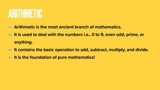 ARITHMETIC
- Arithmetic is the most ancient branch of mathematics.
- It is used to deal with the numbers i.e., 0 to 9, even odd, prime, or
anything.
- It contains the basic operation to add, subtract, multiply, and divide.
- It is the foundation of pure mathematics!
 