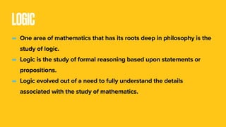 LOGIC
- One area of mathematics that has its roots deep in philosophy is the
study of logic. 
- Logic is the study of formal reasoning based upon statements or
propositions.
- Logic evolved out of a need to fully understand the details
associated with the study of mathematics.
 