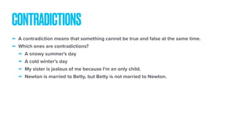 - A contradiction means that something cannot be true and false at the same time.
- Which ones are contradictions?
- A snowy summer's day
- A cold winter’s day
- My sister is jealous of me because I'm an only child.
- Newton is married to Betty, but Betty is not married to Newton.
CONTRADICTIONS
 