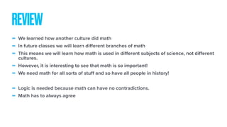 - We learned how another culture did math
- In future classes we will learn diﬀerent branches of math
- This means we will learn how math is used in diﬀerent subjects of science, not diﬀerent
cultures.
- However, it is interesting to see that math is so important!
- We need math for all sorts of stuﬀ and so have all people in history!
- Logic is needed because math can have no contradictions.
- Math has to always agree
REVIEW
 