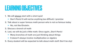 1. We will always start with a short quiz!
- Don’t Panic! It will not be anything too diﬃcult. I promise
2. Talk about a super famous math person who is not so famous today
- No, not like Einstein.
3. Discuss a branch of math
4. Last, we will do just a little math. Once again…Don’t Panic!
- Many branches of math are just thinking about things
- It doesn’t always involve multiplication or algebra
5. Every student will be expected to talk about math stuﬀ. Don’t be shy!
LEARNINGOBJECTIVES
 