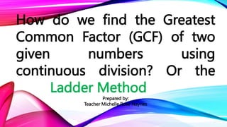 How do we find the Greatest
Common Factor (GCF) of two
given numbers using
continuous division? Or the
Ladder Method
Prepared by:
Teacher Michelle Rose Naynes
 