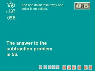 253 - 197 And one dollar take away one dollar is no dollars. 4 6 The answer to the subtraction problem is 56. 1 5 0 