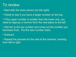 To review: Start with the ones column (on the right) Check to see if you have a larger number on the top. If the upper number is smaller than the lower one, you need to regroup or borrow from the next place to the left. Add ten to the top number and cross out the number you borrowed from.  Put the new number there. Subtract. Repeat the process for the rest of the columns, working from left to right. 