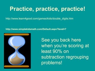Practice, practice, practice! http://www.learn4good.com/games/kids/double_digits.htm http://www.simplekidsmath.com/Default.aspx?level=7 See you back here when you’re scoring at least 90% on subtraction regrouping problems! 