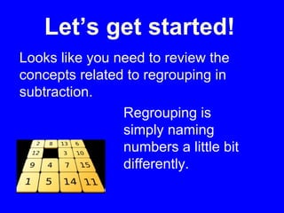 Let’s get started! Looks like you need to review the concepts related to regrouping in subtraction.  Regrouping is simply naming numbers a little bit differently. 
