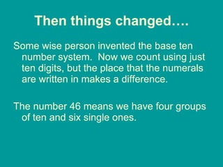 Then things changed…. Some wise person invented the base ten number system.  Now we count using just ten digits, but the place that the numerals are written in makes a difference. The number 46 means we have four groups of ten and six single ones.  