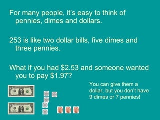 For many people, it’s easy to think of pennies, dimes and dollars. 253 is like two dollar bills, five dimes and three pennies. What if you had $2.53 and someone wanted you to pay $1.97?  You can give them a dollar, but you don’t have 9 dimes or 7 pennies! 