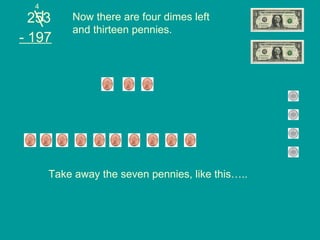 253 - 197 Now there are four dimes left and thirteen pennies. Take away the seven pennies, like this….. 4 