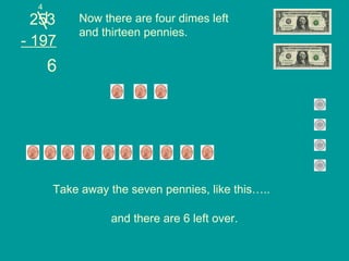 253 - 197 Now there are four dimes left and thirteen pennies. Take away the seven pennies, like this….. 4 6 and there are 6 left over. 