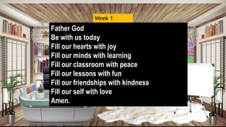 Father God
Be with us today
Fill our hearts with joy
Fill our minds with learning
Fill our classroom with peace
Fill our lessons with fun
Fill our friendships with kindness
Fill our self with love
Amen.
Week 1
 