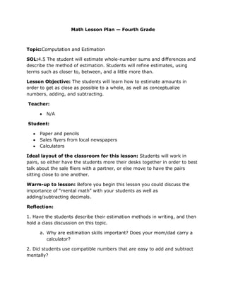 Math Lesson Plan — Fourth Grade



Topic:Computation and Estimation

SOL:4.5 The student will estimate whole-number sums and differences and
describe the method of estimation. Students will refine estimates, using
terms such as closer to, between, and a little more than.

Lesson Objective: The students will learn how to estimate amounts in
order to get as close as possible to a whole, as well as conceptualize
numbers, adding, and subtracting.

Teacher:

        N/A

Student:

     Paper and pencils
     Sales flyers from local newspapers
     Calculators

Ideal layout of the classroom for this lesson: Students will work in
pairs, so either have the students more their desks together in order to best
talk about the sale fliers with a partner, or else move to have the pairs
sitting close to one another.

Warm-up to lesson: Before you begin this lesson you could discuss the
importance of “mental math” with your students as well as
adding/subtracting decimals.

Reflection:

1. Have the students describe their estimation methods in writing, and then
hold a class discussion on this topic.

     a. Why are estimation skills important? Does your mom/dad carry a
        calculator?

2. Did students use compatible numbers that are easy to add and subtract
mentally?
 