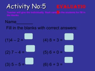 Activity No:5Activity No:5
Name_______
Fill in the blanks with correct answers:
(1)4 – 2 = (4) 8 + 3 =
(2) 7 – 4 = (5) 6 + 0 =
(3) 5 – 5 = (6) 6 + 3 =
Teacher will give the individually flash cards to the students for fill in
the blanks.
Evaluatio
n
 